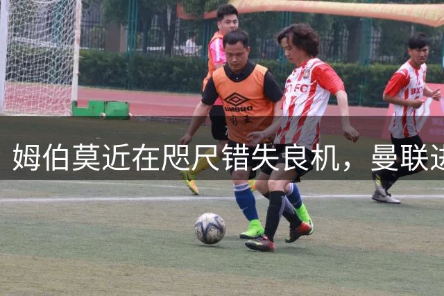 姆伯莫近在咫尺错失良机，曼联进攻受阻